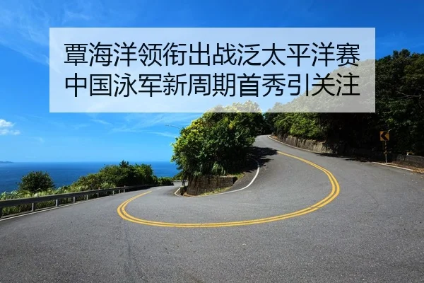 覃海洋领衔出战泛太平洋赛 中国泳军新周期首秀引关注