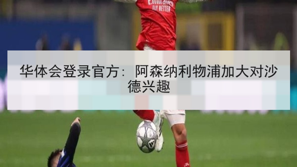 华体会登录官方: 阿森纳利物浦加大对沙德兴趣 华体会登录官方: 阿森纳利物浦加大对沙德兴趣